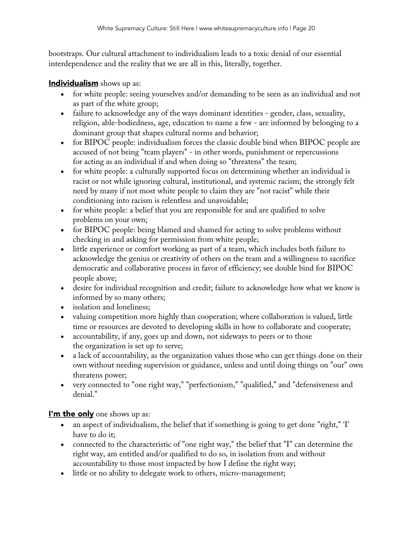 White Supremacy Culure: Stll Here | www.whitesupremacyculture.info | Page 20 bootstraps. Our cultural attachment to individualism leads to a toxic denial of our essential interdependence and the reality that we arc all in this, literally, together. Individualism shows up as: for white people: sccing yourselves and/or demanding to be scen as an individual and not as part of the white group; failure to acknowledge any of the ways dominant identities - gender, class, sexuality, religion, able-bodiedness, age, cducation to name a few - are informed by belonging to a dominant group that shapes cultural norms and behavior; for BIPOC people: individualism forces the classic double bind when BIPOC people are accused of not being "team players” - in other words, punishment or repercussions for acting as an individual if and when doing so "threatens” the team; for white people: a culturally supported focus on determining whether an individual is racist or not while ignoring cultural, institutional, and systemic racism; the strongly felt need by many if not most white people to claim they are "not racist” while their conditioning into racism is relentless and unavoidable; for white people: a belicf that you are responsible for and are qualified to solve problems on your own; for BIPOC people: being blamed and shamed for acting to solve prablems without checking in and asking for permission from white people; little experience or comfort working as part of a team, which includes both failure to acknowledge the genius or creativity of others on the team and a willingness to sacrifice democratic and collaborative process in favor of efficiency; see double bind for BIPOC people above; desire for individual recognition and credit; filure to acknowledge how what we know is informed by so many others; isolation and loneliness; valuing competition more highly than caoperation; where collaboration is valued, little time or resources are devoted to developing skills in how to collaborate and cooperate; accountability, if any, gocs up and down, not sideways to peers or to those the organization is sct up to serve; alack of accountability, as the organization values those who can get things done on their own without necding supervision o guidance, unless and until doing things on "our" own threatens power; very connected to "one right way," “perfectionism,” "qualified," and "defensivencss and denial." I’m the only one shows up as: an aspect of individualism, the belief that if something is going to get done "right, have to do ity connected to the characteristic of "one right way," the belicf that ’I’ can determine the right way, am entitled and/or qualified to do so, in isolation from and without accountability to those most impacted by how I define the right way litle or no ability to delegate work to others, micro-management;